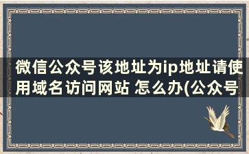 微信公众号该地址为ip地址请使用域名访问网站 怎么办(公众号 ip)